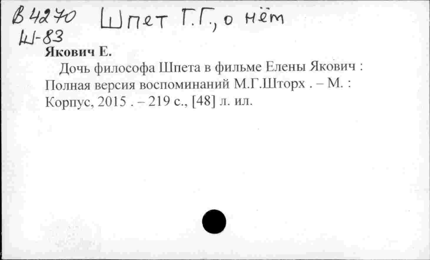 ﻿& А ЧО Шп-^Т П Г?, о Н -б ги
Якович Е.
Дочь философа Шпета в фильме Елены Якович : Полная версия воспоминаний М.Г.Шторх . - М. : Корпус, 2015 .-219 с., [48] л. ил.